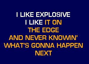 I LIKE EXPLOSIVE
I LIKE IT ON
THE EDGE
AND NEVER KNOUVIN'
WHATS GONNA HAPPEN
NEXT