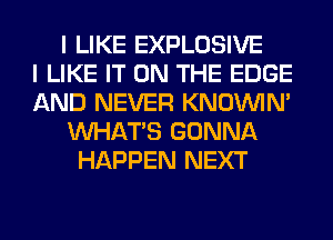 I LIKE EXPLOSIVE
I LIKE IT ON THE EDGE
AND NEVER KNOUVIN'
WHATS GONNA
HAPPEN NEXT