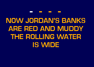 NOW JORDAMS BANKS
ARE RED AND MUDDY
THE ROLLING WATER
IS WIDE