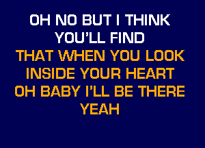 OH NO BUT I THINK
YOU'LL FIND
THAT WHEN YOU LOOK
INSIDE YOUR HEART
0H BABY I'LL BE THERE
YEAH