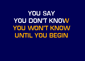 YOU SAY
YOU DON'T KNOW
YOU WON'T KNOW

UNTIL YOU BEGIN