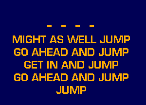 MIGHT AS WELL JUMP
GO AHEAD AND JUMP
GET IN AND JUMP
GO AHEAD AND JUMP
JUMP