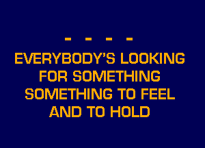 EVERYBODY'S LOOKING
FOR SOMETHING
SOMETHING TO FEEL
AND TO HOLD