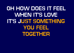 0H HOW DOES IT FEEL
WHEN ITS LOVE
ITS JUST SOMETHING
YOU FEEL
TOGETHER