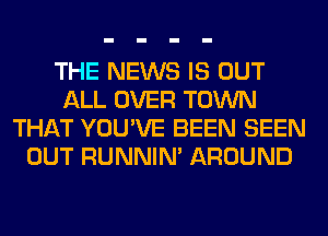 THE NEWS IS OUT
ALL OVER TOWN
THAT YOU'VE BEEN SEEN
OUT RUNNIN' AROUND