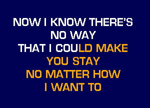 NOW I KNOW THERE'S
NO WAY
THAT I COULD MAKE
YOU STAY
NO MATTER HOW
I WANT TO