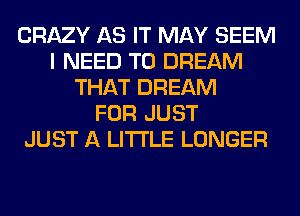 CRAZY AS IT MAY SEEM
I NEED TO DREAM
THAT DREAM
FOR JUST
JUST A LITTLE LONGER