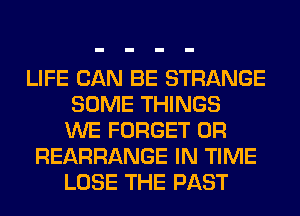 LIFE CAN BE STRANGE
SOME THINGS
WE FORGET 0R
REARRANGE IN TIME
LOSE THE PAST