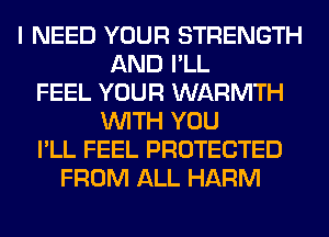 I NEED YOUR STRENGTH
AND I'LL
FEEL YOUR WARMTH
WITH YOU
I'LL FEEL PROTECTED
FROM ALL HARM