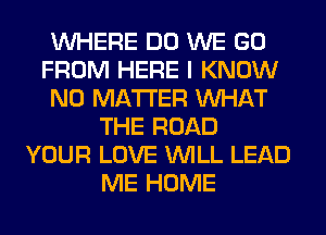 WHERE DO WE GO
FROM HERE I KNOW
NO MATTER WHAT
THE ROAD
YOUR LOVE WILL LEAD
ME HOME