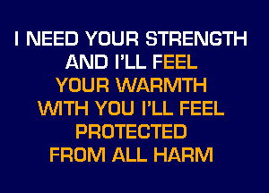 I NEED YOUR STRENGTH
AND I'LL FEEL
YOUR WARMTH
WITH YOU I'LL FEEL
PROTECTED
FROM ALL HARM