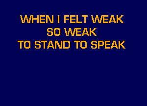 WHEN I FELT WEAK
SO WEAK
T0 STAND T0 SPEAK