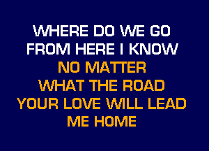 WHERE DO WE GO
FROM HERE I KNOW
NO MATTER
WHAT THE ROAD

YOUR LOVE WILL LEAD
ME HOME