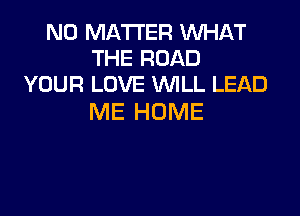 NO MATTER WHAT
THE ROAD
YOUR LOVE WLL LEAD

ME HOME