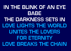 IN THE BLINK OF AN EYE
BABE
THE DARKNESS SETS IN
LOVE LIGHTS THE WORLD
UNITES THE LOVERS
FOR ETERNITY
LOVE BREAKS THE CHAIN