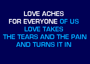 LOVE ACHES
FOR EVERYONE OF US
LOVE TAKES
THE TEARS AND THE PAIN
AND TURNS IT IN