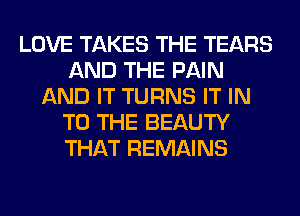 LOVE TAKES THE TEARS
AND THE PAIN
AND IT TURNS IT IN
TO THE BEAUTY
THAT REMAINS