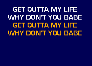 GET OUTTA MY LIFE
WHY DON'T YOU BABE
GET OUTTA MY LIFE
WHY DON'T YOU BABE