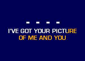 I'VE GOT YOUR PICTURE
OF ME AND YOU