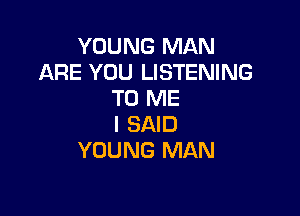 YOUNG MAN
ARE YOU LISTENING
TO ME

I SAID
YOUNG MAN