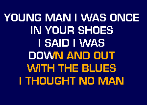 YOUNG MAN I WAS ONCE
IN YOUR SHOES
I SAID I WAS
DOWN AND OUT
INITH THE BLUES
I THOUGHT N0 MAN
