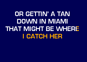 0R GETI'IM A TAN
DOWN IN MIAMI
THAT MIGHT BE WHERE
I CATCH HER
