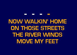 NOW WALKIN' HOME
ON THOSE STREETS
THE RIVER WNDS

MOVE MY FEET