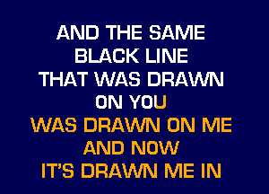AND THE SAME
BLACK LINE

THAT WAS DRAWN
ON YOU

WAS DRAWN ON ME
AND NOW

IT'S DRAWN ME IN