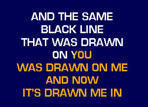 AND THE SAME
BLACK LINE

THAT WAS DRAWN
ON YOU

WAS DRAWN ON ME
AND NOW

IT'S DRAWN ME IN