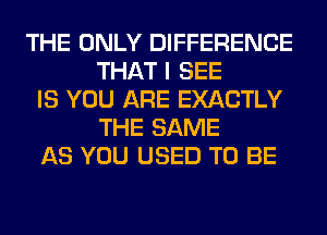 THE ONLY DIFFERENCE
THAT I SEE
IS YOU ARE EXACTLY
THE SAME
AS YOU USED TO BE