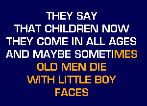 THEY SAY
THAT CHILDREN NOW
THEY COME IN ALL AGES
AND MAYBE SOMETIMES
OLD MEN DIE
WITH LITI'LE BOY
FACES