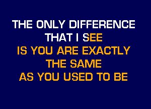 THE ONLY DIFFERENCE
THAT I SEE
IS YOU ARE EXACTLY
THE SAME
AS YOU USED TO BE