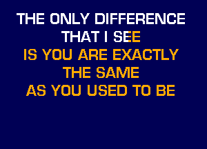 THE ONLY DIFFERENCE
THAT I SEE
IS YOU ARE EXACTLY
THE SAME
AS YOU USED TO BE