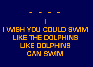 I WISH YOU COULD SUVIM
LIKE THE DOLPHINS
LIKE DOLPHINS
CAN SUVIM