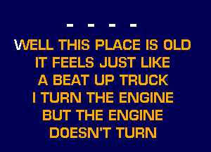 WELL THIS PLACE IS OLD
IT FEELS JUST LIKE
A BEAT UP TRUCK
I TURN THE ENGINE
BUT THE ENGINE
DOESN'T TURN