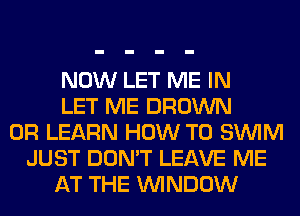 NOW LET ME IN
LET ME BROWN
0R LEARN HOW TO SUVIM
JUST DON'T LEAVE ME
AT THE WINDOW