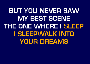 BUT YOU NEVER SAW
MY BEST SCENE
THE ONE WHERE I SLEEP
I SLEEPWALK INTO
YOUR DREAMS