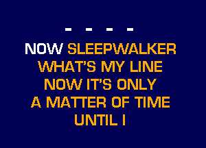 NOW SLEEPWALKER
WHAT'S MY LINE
NOW IT'S ONLY
A MATTER OF TIME
UNTIL I