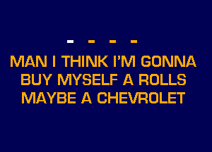 MAN I THINK I'M GONNA
BUY MYSELF A ROLLS
MAYBE A CHEVROLET