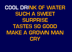 COOL DRINK OF WATER
SUCH A SWEET
SURPRISE
TASTES SO GOOD
MAKE A GROWN MAN
CRY