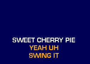 SWEET CHERRY PIE
YEAH UH
SWING IT