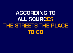 ACCORDING TO
ALL SOURCES
THE STREETS THE PLACE
TO GO