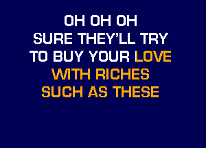 0H 0H 0H
SURE THEY LL TRY
TO BUY YOUR LOVE
WITH RICHES
SUCH AS THESE