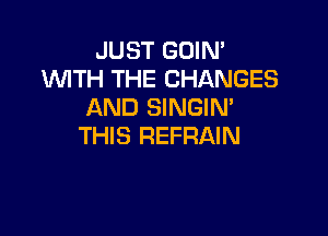 JUST GOIN'
WITH THE CHANGES
AND SINGIN'

THIS REFRAIN