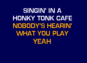 SINGIN' IN A
HONKY TONK CAFE
NOBODY'S HEARIM

WHAT YOU PLAY
YEAH