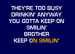 THEY'RE T00 BUSY
DRINKIN' ANYWAY
YOU GOTTA KEEP ON
SMILIM
BROTHER
KEEP ON SMILIN'