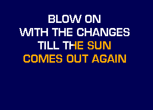 BLOW 0N
WTH THE CHANGES
TILL THE SUN

COMES OUT AGAIN