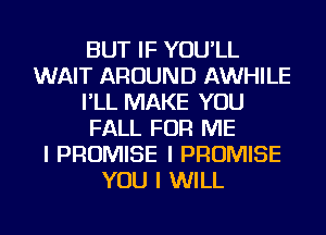 BUT IF YOU'LL
WAIT AROUND AWHILE
I'LL MAKE YOU
FALL FOR ME
I PROMISE I PROMISE
YOU I WILL