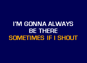 I'M GONNA ALWAYS
BE THERE

SOMETIMES IF I SHOUT