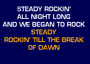 STEADY ROCKIN'

ALL NIGHT LONG
AND WE BEGAN T0 ROCK
STEADY
ROCKIN' TILL THE BREAK
0F DAWN